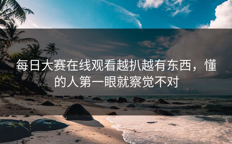 每日大赛在线观看越扒越有东西,懂的人第一眼就察觉不对 每日大赛在线观看越扒越有东西,懂的人第一眼就察觉不对