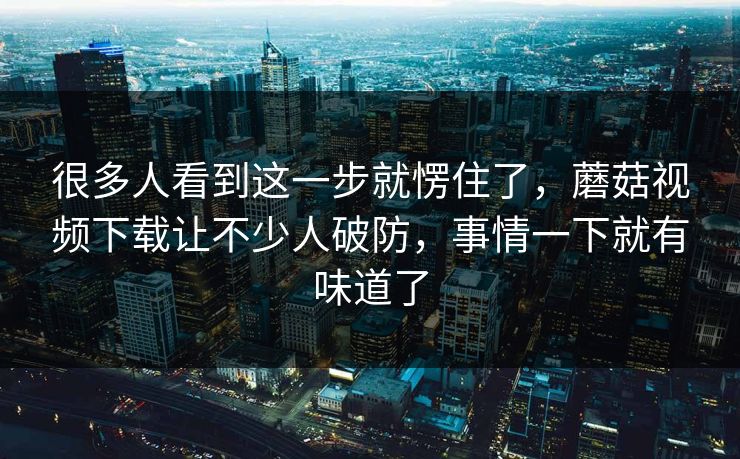很多人看到这一步就愣住了，蘑菇视频下载让不少人破防，事情一下就有味道了