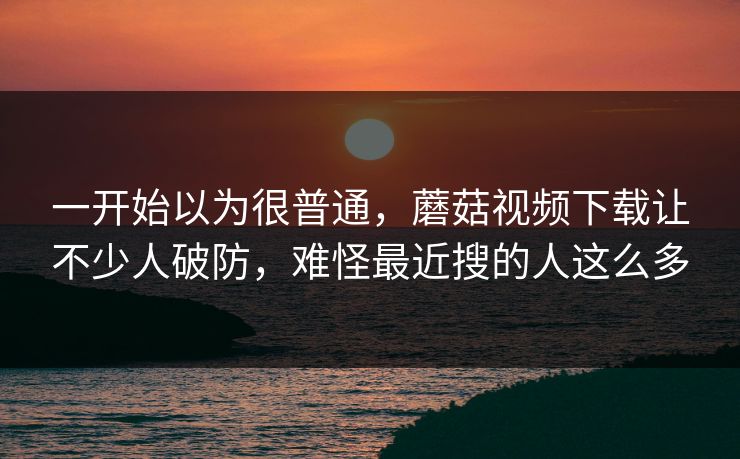 一开始以为很普通，蘑菇视频下载让不少人破防，难怪最近搜的人这么多
