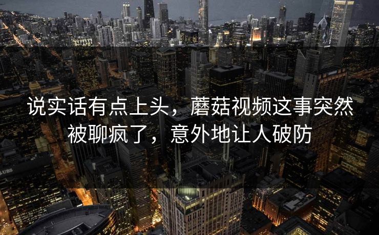 说实话有点上头,蘑菇视频这事突然被聊疯了,意外地让人破防 说实话有点上头,蘑菇视频这事突然被聊疯了,意外地让人破防