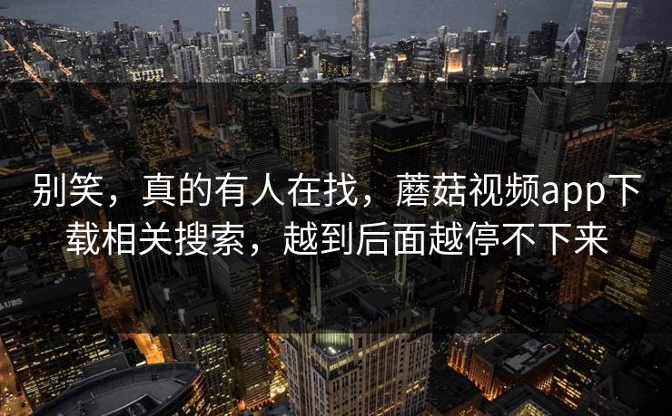 别笑，真的有人在找，蘑菇视频app下载相关搜索，越到后面越停不下来