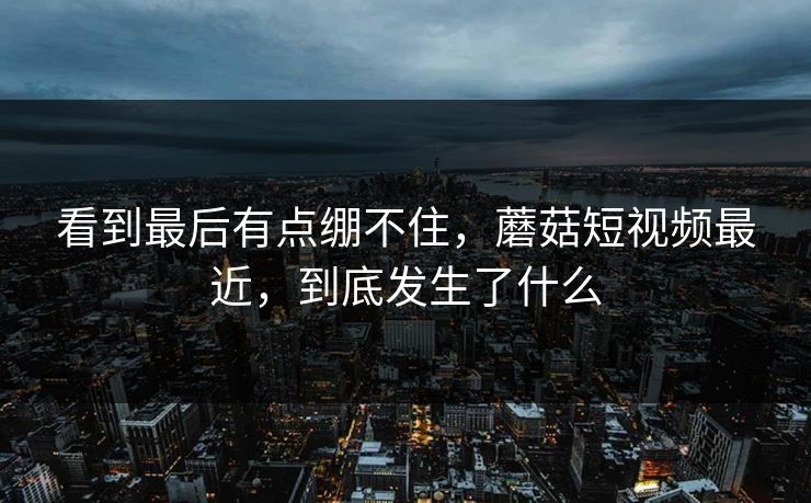 看到最后有点绷不住，蘑菇短视频最近，到底发生了什么