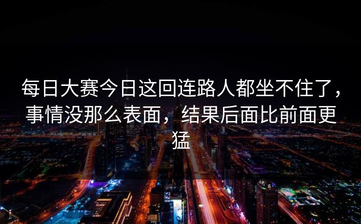 每日大赛今日这回连路人都坐不住了，事情没那么表面，结果后面比前面更猛