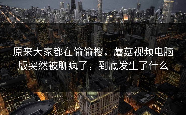 原来大家都在偷偷搜,蘑菇视频电脑版突然被聊疯了,到底发生了什么 原来大家都在偷偷搜,蘑菇视频电脑版突然被聊疯了,到底发生了什么