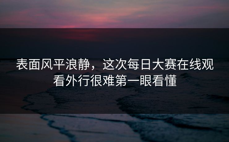 表面风平浪静,这次每日大赛在线观看外行很难第一眼看懂 表面风平浪静,这次每日大赛在线观看外行很难第一眼看懂