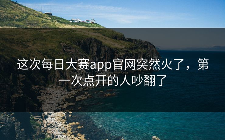 这次每日大赛app官网突然火了,第一次点开的人吵翻了 这次每日大赛app官网突然火了,第一次点开的人吵翻了