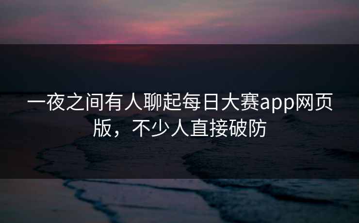 一夜之间有人聊起每日大赛app网页版，不少人直接破防