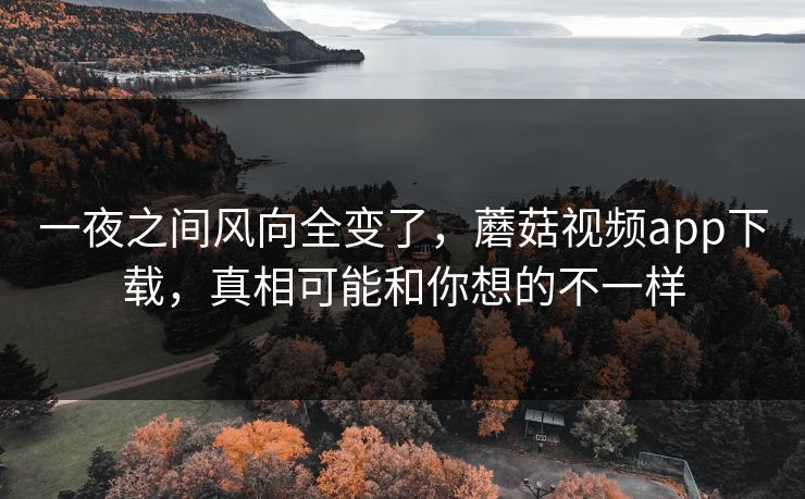 一夜之间风向全变了,蘑菇视频app下载,真相可能和你想的不一样 一夜之间风向全变了,蘑菇视频app下载,真相可能和你想的不一样