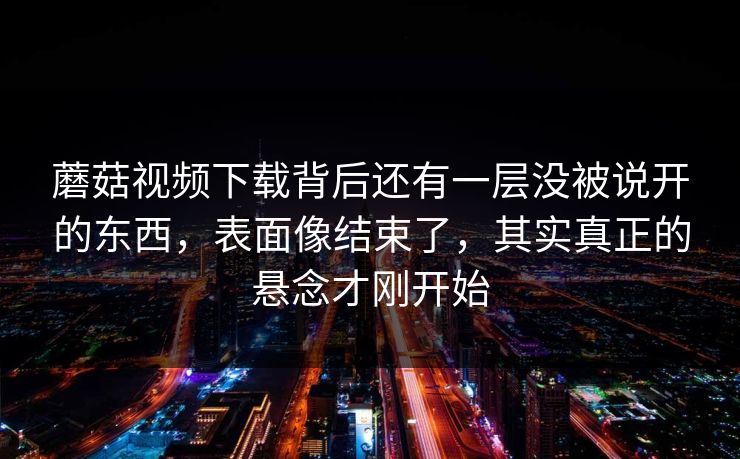 蘑菇视频下载背后还有一层没被说开的东西，表面像结束了，其实真正的悬念才刚开始