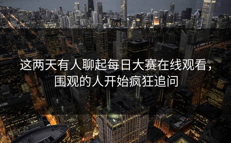 这两天有人聊起每日大赛在线观看，围观的人开始疯狂追问