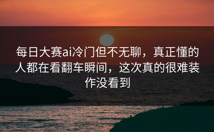 每日大赛ai冷门但不无聊,真正懂的人都在看翻车瞬间,这次真的很难装作没看到 每日大赛ai冷门但不无聊,真正懂的人都在看翻车瞬间,这次真的很难装作没看到