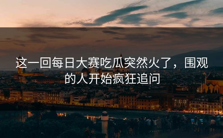 这一回每日大赛吃瓜突然火了,围观的人开始疯狂追问 这一回每日大赛吃瓜突然火了,围观的人开始疯狂追问