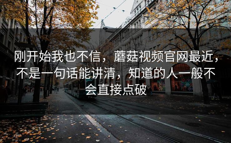刚开始我也不信,蘑菇视频官网最近,不是一句话能讲清,知道的人一般不会直接点破 刚开始我也不信,蘑菇视频官网最近,不是一句话能讲清,知道的人一般不会直接点破