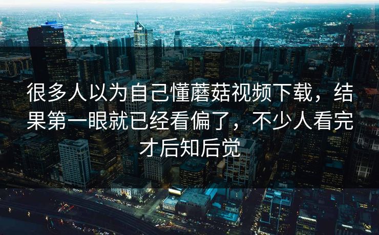 很多人以为自己懂蘑菇视频下载，结果第一眼就已经看偏了，不少人看完才后知后觉