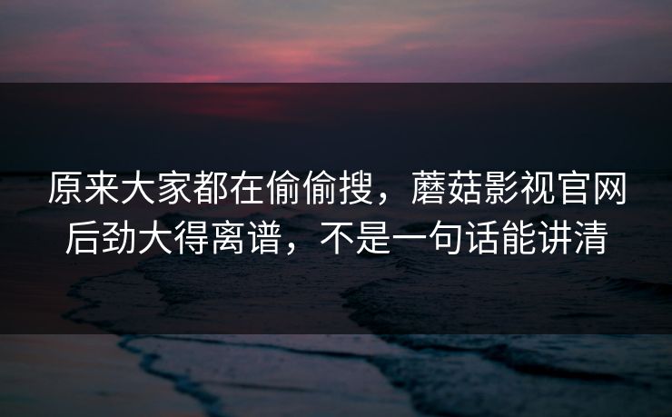 原来大家都在偷偷搜，蘑菇影视官网后劲大得离谱，不是一句话能讲清