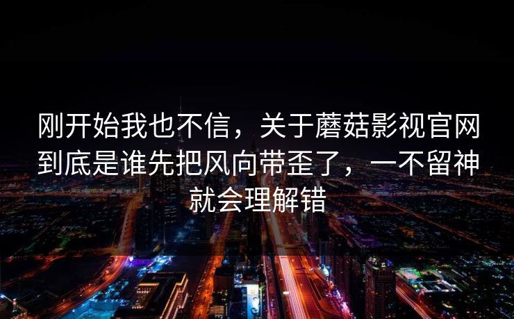 刚开始我也不信,关于蘑菇影视官网到底是谁先把风向带歪了,一不留神就会理解错 刚开始我也不信,关于蘑菇影视官网到底是谁先把风向带歪了,一不留神就会理解错