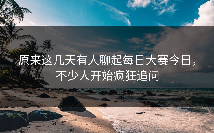 原来这几天有人聊起每日大赛今日，不少人开始疯狂追问
