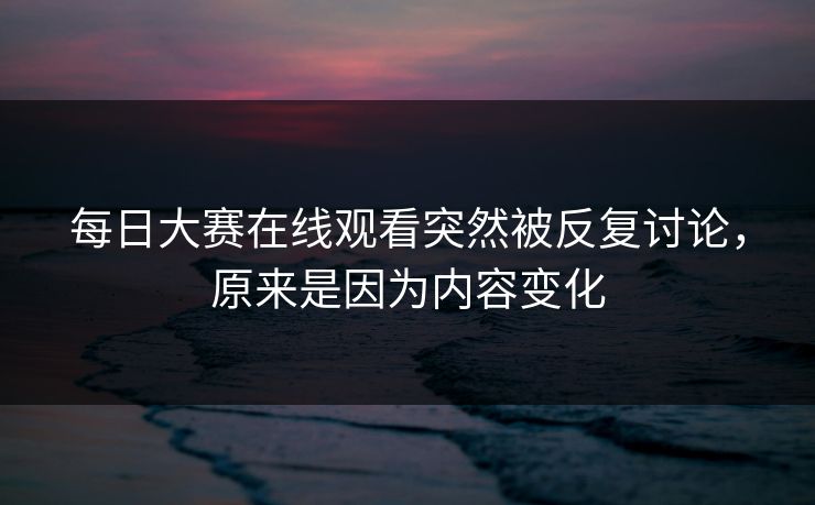 每日大赛在线观看突然被反复讨论，原来是因为内容变化
