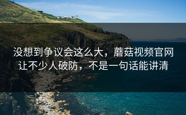 没想到争议会这么大,蘑菇视频官网让不少人破防,不是一句话能讲清 没想到争议会这么大,蘑菇视频官网让不少人破防,不是一句话能讲清