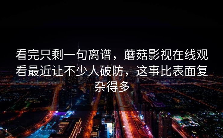 看完只剩一句离谱,蘑菇影视在线观看最近让不少人破防,这事比表面复杂得多 看完只剩一句离谱,蘑菇影视在线观看最近让不少人破防,这事比表面复杂得多