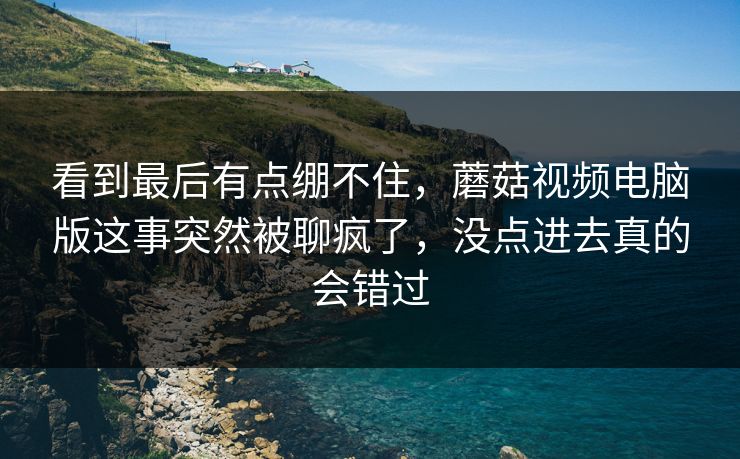 看到最后有点绷不住,蘑菇视频电脑版这事突然被聊疯了,没点进去真的会错过 看到最后有点绷不住,蘑菇视频电脑版这事突然被聊疯了,没点进去真的会错过