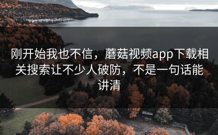 刚开始我也不信,蘑菇视频app下载相关搜索让不少人破防,不是一句话能讲清 刚开始我也不信,蘑菇视频app下载相关搜索让不少人破防,不是一句话能讲清