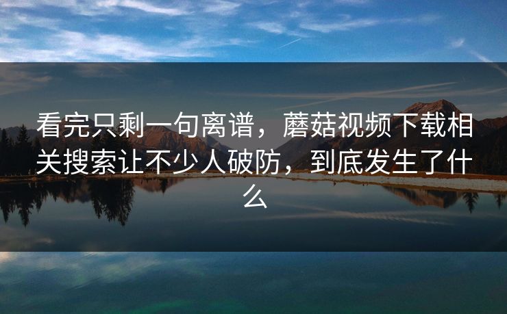 看完只剩一句离谱，蘑菇视频下载相关搜索让不少人破防，到底发生了什么