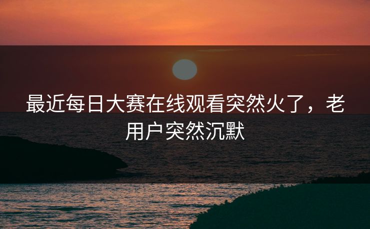 最近每日大赛在线观看突然火了,老用户突然沉默 最近每日大赛在线观看突然火了,老用户突然沉默