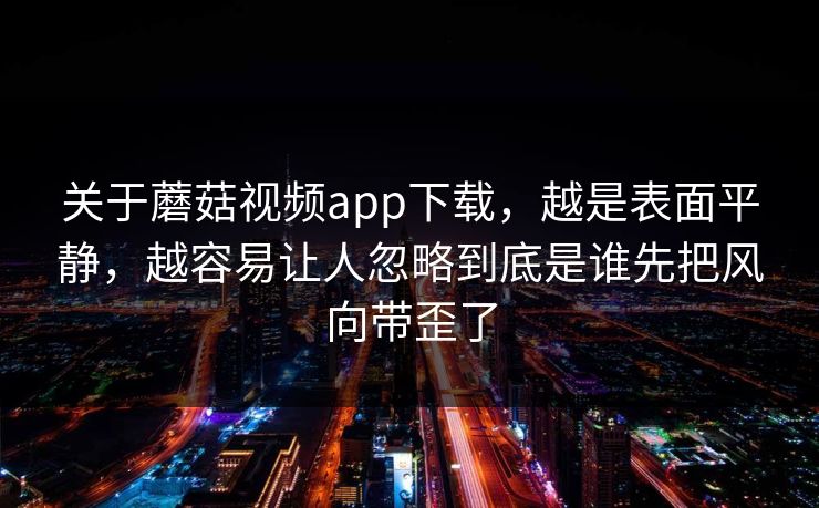 关于蘑菇视频app下载,越是表面平静,越容易让人忽略到底是谁先把风向带歪了 关于蘑菇视频app下载,越是表面平静,越容易让人忽略到底是谁先把风向带歪了