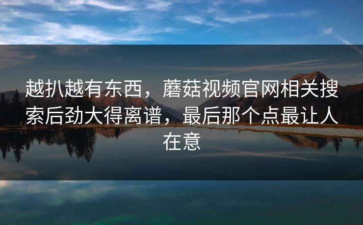 越扒越有东西，蘑菇视频官网相关搜索后劲大得离谱，最后那个点最让人在意