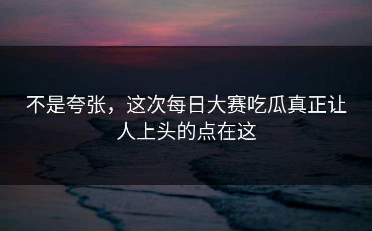 不是夸张,这次每日大赛吃瓜真正让人上头的点在这 不是夸张,这次每日大赛吃瓜真正让人上头的点在这