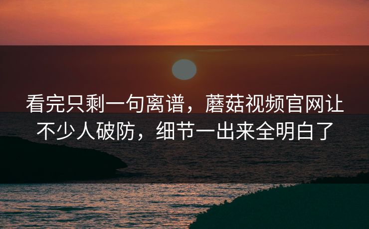 看完只剩一句离谱,蘑菇视频官网让不少人破防,细节一出来全明白了 看完只剩一句离谱,蘑菇视频官网让不少人破防,细节一出来全明白了