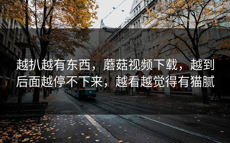 越扒越有东西，蘑菇视频下载，越到后面越停不下来，越看越觉得有猫腻