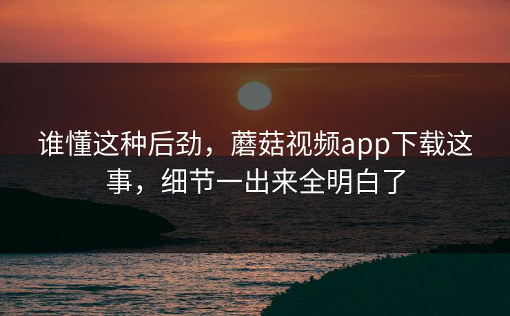 谁懂这种后劲,蘑菇视频app下载这事,细节一出来全明白了 谁懂这种后劲,蘑菇视频app下载这事,细节一出来全明白了