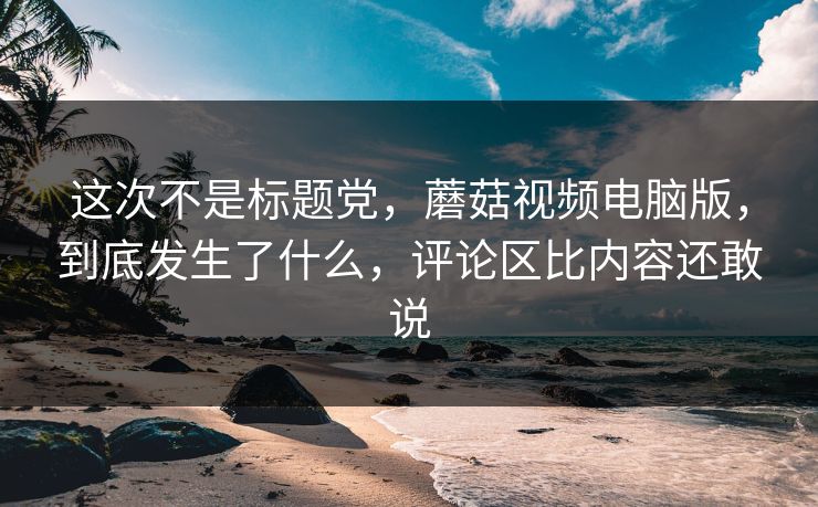 这次不是标题党,蘑菇视频电脑版,到底发生了什么,评论区比内容还敢说 这次不是标题党,蘑菇视频电脑版,到底发生了什么,评论区比内容还敢说