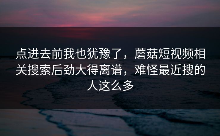 点进去前我也犹豫了,蘑菇短视频相关搜索后劲大得离谱,难怪最近搜的人这么多 点进去前我也犹豫了,蘑菇短视频相关搜索后劲大得离谱,难怪最近搜的人这么多