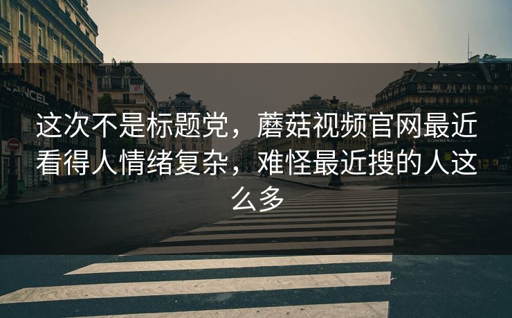 这次不是标题党，蘑菇视频官网最近看得人情绪复杂，难怪最近搜的人这么多