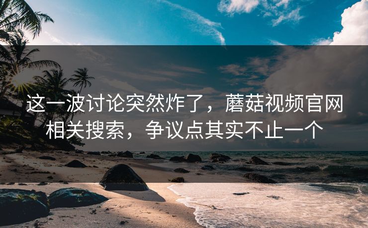 这一波讨论突然炸了，蘑菇视频官网相关搜索，争议点其实不止一个