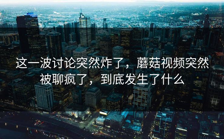 这一波讨论突然炸了，蘑菇视频突然被聊疯了，到底发生了什么