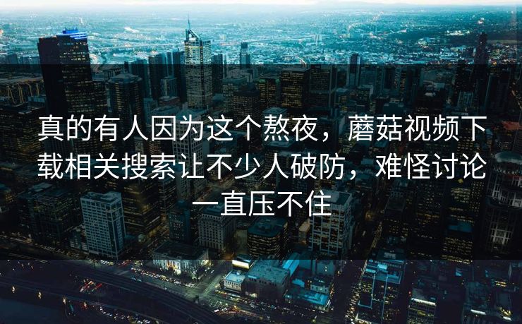真的有人因为这个熬夜,蘑菇视频下载相关搜索让不少人破防,难怪讨论一直压不住 真的有人因为这个熬夜,蘑菇视频下载相关搜索让不少人破防,难怪讨论一直压不住
