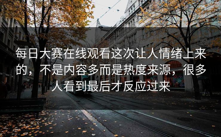 每日大赛在线观看这次让人情绪上来的,不是内容多而是热度来源,很多人看到最后才反应过来 每日大赛在线观看这次让人情绪上来的,不是内容多而是热度来源,很多人看到最后才反应过来