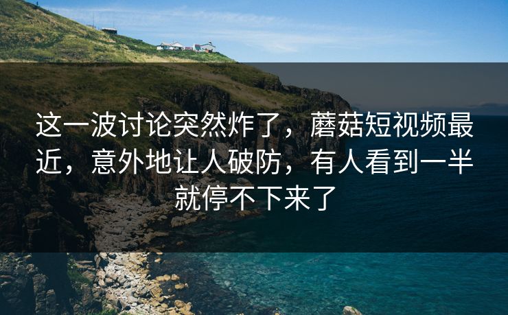 这一波讨论突然炸了,蘑菇短视频最近,意外地让人破防,有人看到一半就停不下来了 这一波讨论突然炸了,蘑菇短视频最近,意外地让人破防,有人看到一半就停不下来了