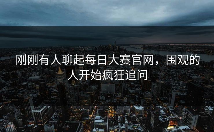 刚刚有人聊起每日大赛官网,围观的人开始疯狂追问 刚刚有人聊起每日大赛官网,围观的人开始疯狂追问