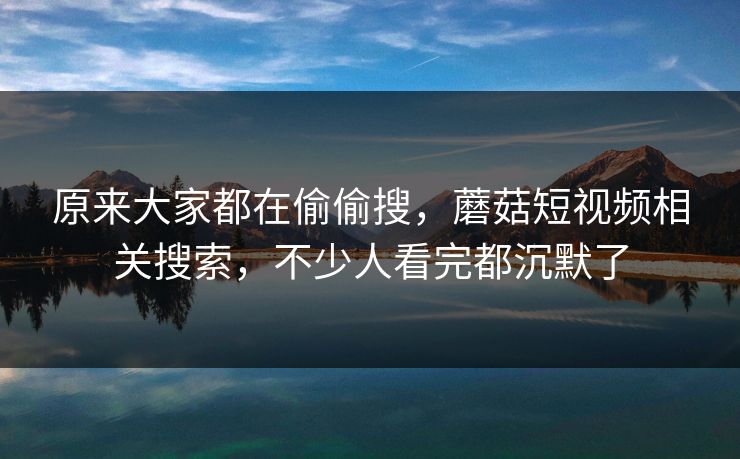 原来大家都在偷偷搜,蘑菇短视频相关搜索,不少人看完都沉默了 原来大家都在偷偷搜,蘑菇短视频相关搜索,不少人看完都沉默了