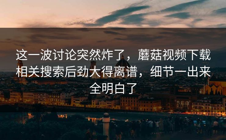 这一波讨论突然炸了，蘑菇视频下载相关搜索后劲大得离谱，细节一出来全明白了