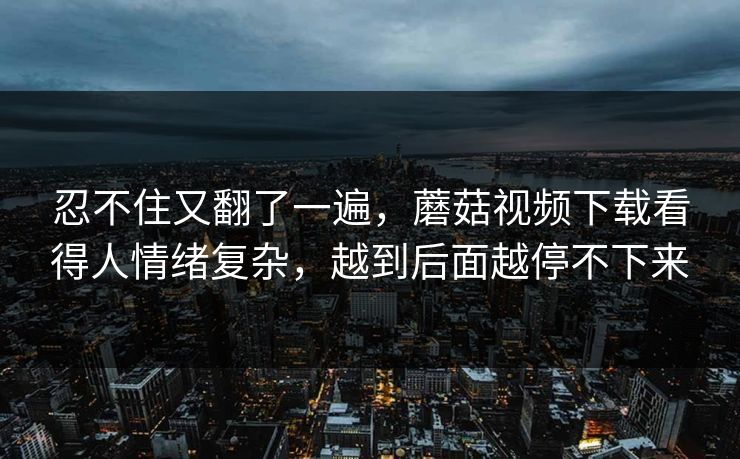 忍不住又翻了一遍，蘑菇视频下载看得人情绪复杂，越到后面越停不下来