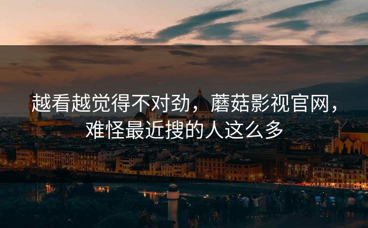 越看越觉得不对劲,蘑菇影视官网,难怪最近搜的人这么多 越看越觉得不对劲,蘑菇影视官网,难怪最近搜的人这么多
