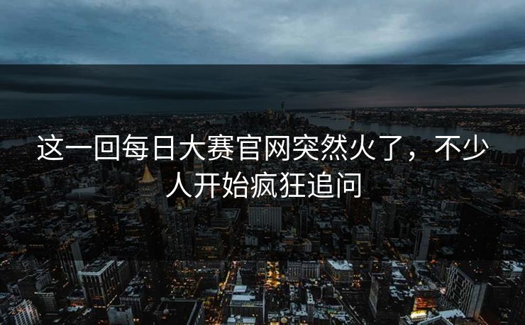 这一回每日大赛官网突然火了，不少人开始疯狂追问