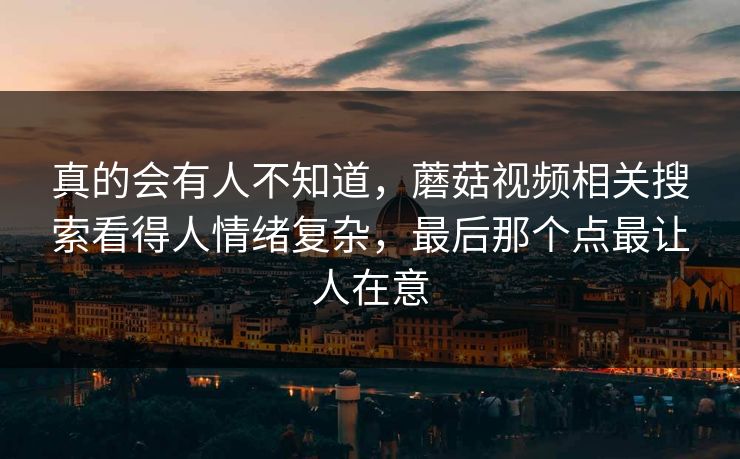 真的会有人不知道,蘑菇视频相关搜索看得人情绪复杂,最后那个点最让人在意 真的会有人不知道,蘑菇视频相关搜索看得人情绪复杂,最后那个点最让人在意