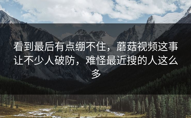 看到最后有点绷不住,蘑菇视频这事让不少人破防,难怪最近搜的人这么多 看到最后有点绷不住,蘑菇视频这事让不少人破防,难怪最近搜的人这么多
